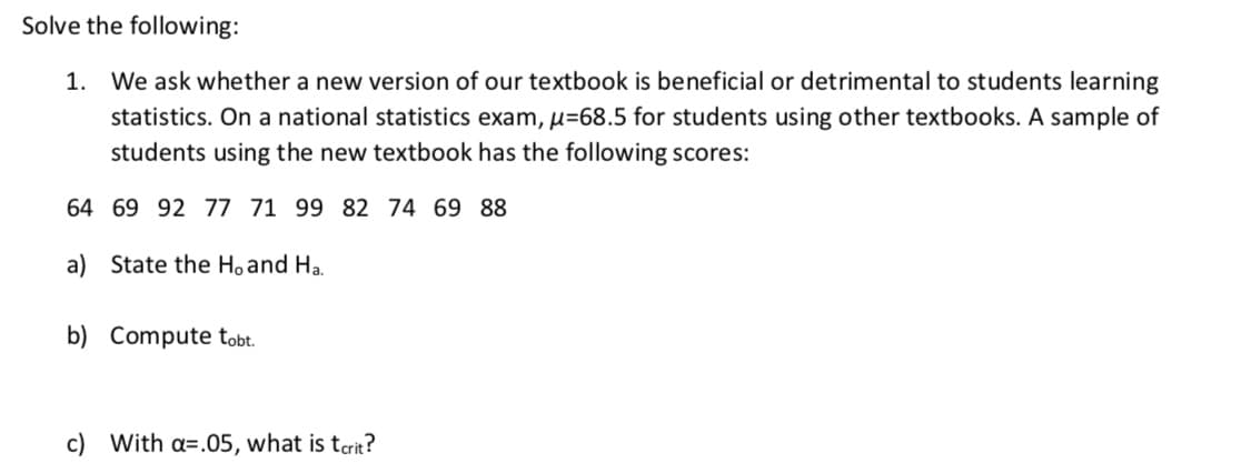 Solve the following:
1. We ask whether a new version of our textbook is beneficial or detrimental to students learning
statistics. On a national statistics exam, u=68.5 for students using other textbooks. A sample of
students using the new textbook has the following scores:
64 69 92 77 71 99 82 74 69 88
a) State the Hoand Ha.
b) Compute tobt.
c) With a=.05, what is tcrit?
