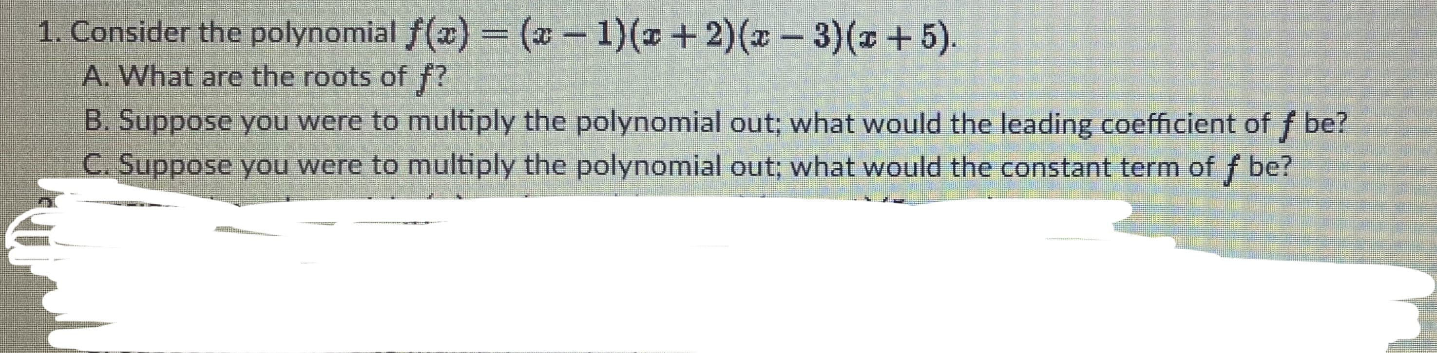 1. Consider the polynomial f(x) = (x – 1)(x+2)(x- 3)(x+5).
A. What are the roots of f?
B. Suppose you were to multiply the polynomial out; what would the leading coefficient of f be?
C. Suppose you were to multiply the polynomial out; what would the constant term of f be?
