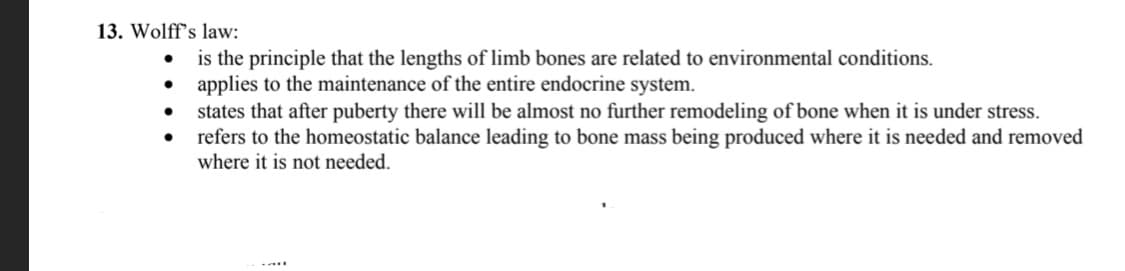 13. Wolff's law:
is the principle that the lengths of limb bones are related to environmental conditions.
• applies to the maintenance of the entire endocrine system.
states that after puberty there will be almost no further remodeling of bone when it is under stress.
refers to the homeostatic balance leading to bone mass being produced where it is needed and removed
where it is not needed.
