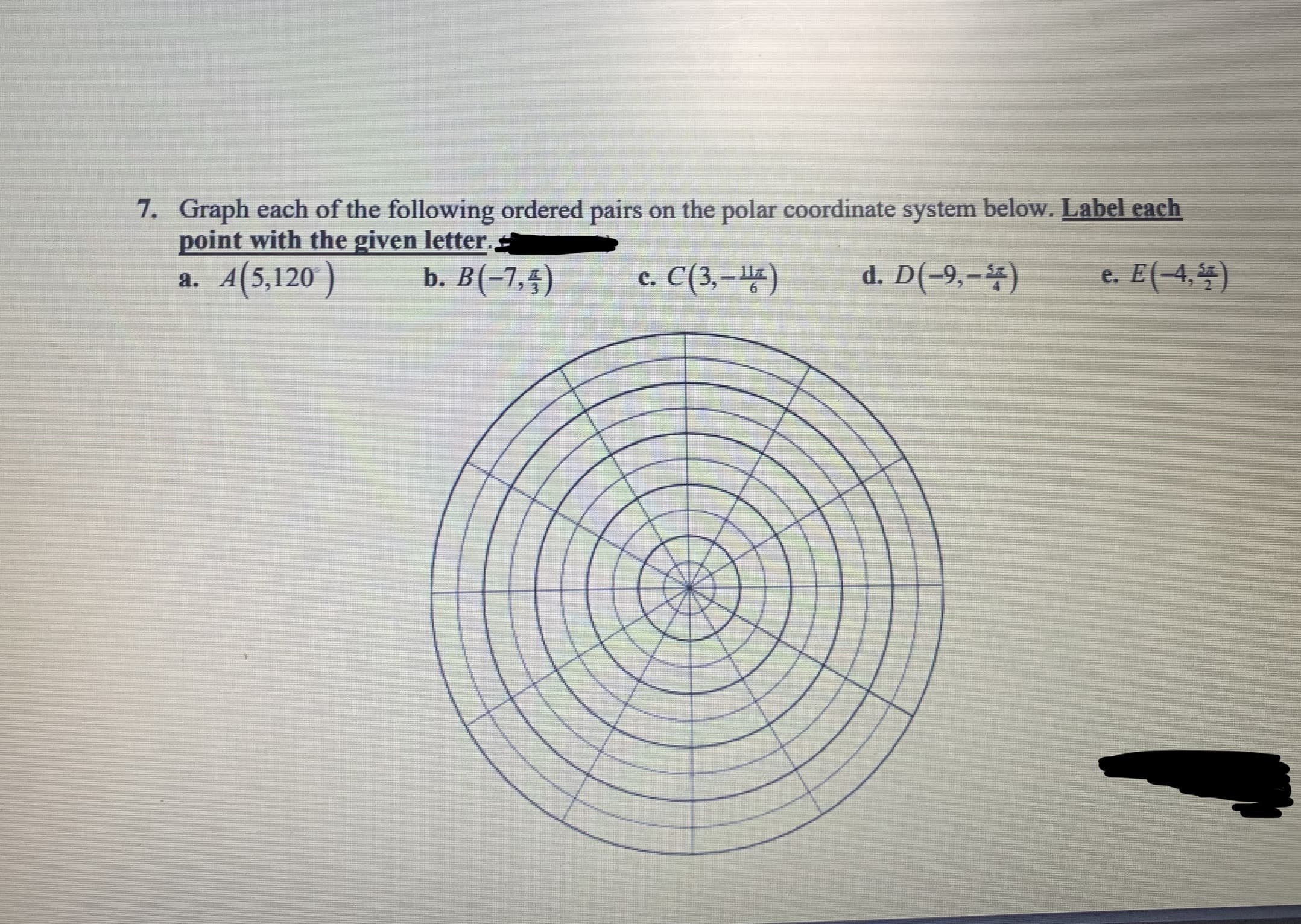 7. Graph each of the following ordered pairs on the polar coordinate system below. Label each
point with the given letter.
a. A(5,120 )
b. B(-7,5)
c. C(3, –)
d. D(-9,-4)
e. E(-4,4)
