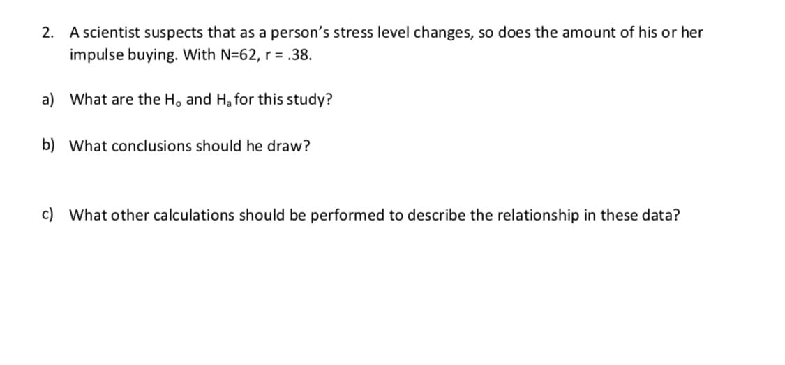 2. A scientist suspects that as a person's stress level changes, so does the amount of his or her
impulse buying. With N=62, r = .38.
a) What are the H, and Ha for this study?
b) What conclusions should he draw?
c) What other calculations should be performed to describe the relationship in these data?
