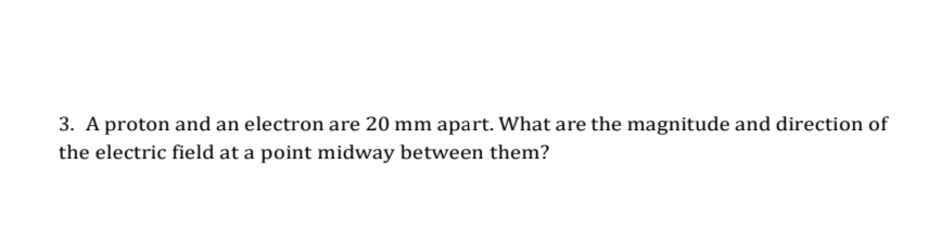 3. A proton and an electron are 20 mm apart. What are the magnitude and direction of
the electric field at a point midway between them?
