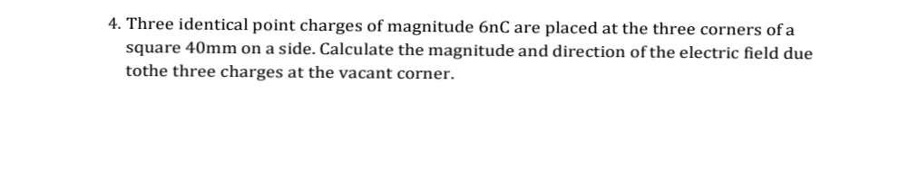 4. Three identical point charges of magnitude 6nC are placed at the three corners of a
square 40mm on a side. Calculate the magnitude and direction of the electric field due
tothe three charges at the vacant corner.
