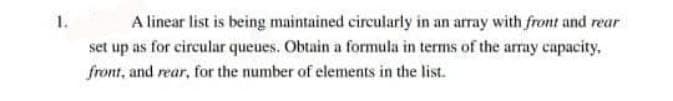 1.
A linear list is being maintained circularly in an array with front and rear
set up as for circular queues. Obtain a formula in terms of the array capacity,
front, and rear, for the number of elements in the list.
