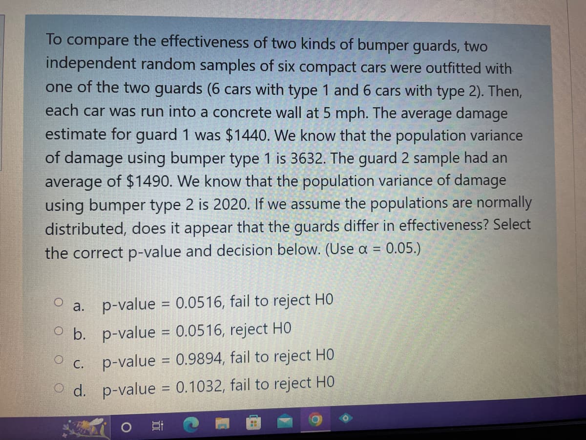 To compare the effectiveness of two kinds of bumper guards, two
independent random samples of six compact cars were outfitted with
one of the two guards (6 cars with type 1 and 6 cars with type 2). Then,
each car was run into a concrete wall at 5 mph. The average damage
estimate for guard 1 was $1440. We know that the population variance
of damage using bumper type 1 is 3632. The guard 2 sample had an
average of $1490. We know that the population variance of damage
using bumper type 2 is 2020. If we assume the populations are normally
distributed, does it appear that the guards differ in effectiveness? Select
the correct p-value and decision below. (Use a = 0.05.)
O
a.
b.
p-value = 0.0516, fail to reject HO
p-value = 0.0516, reject HO
p-value = 0.9894, fail to reject HO
d. p-value = 0.1032, fail to reject HO
C.
H