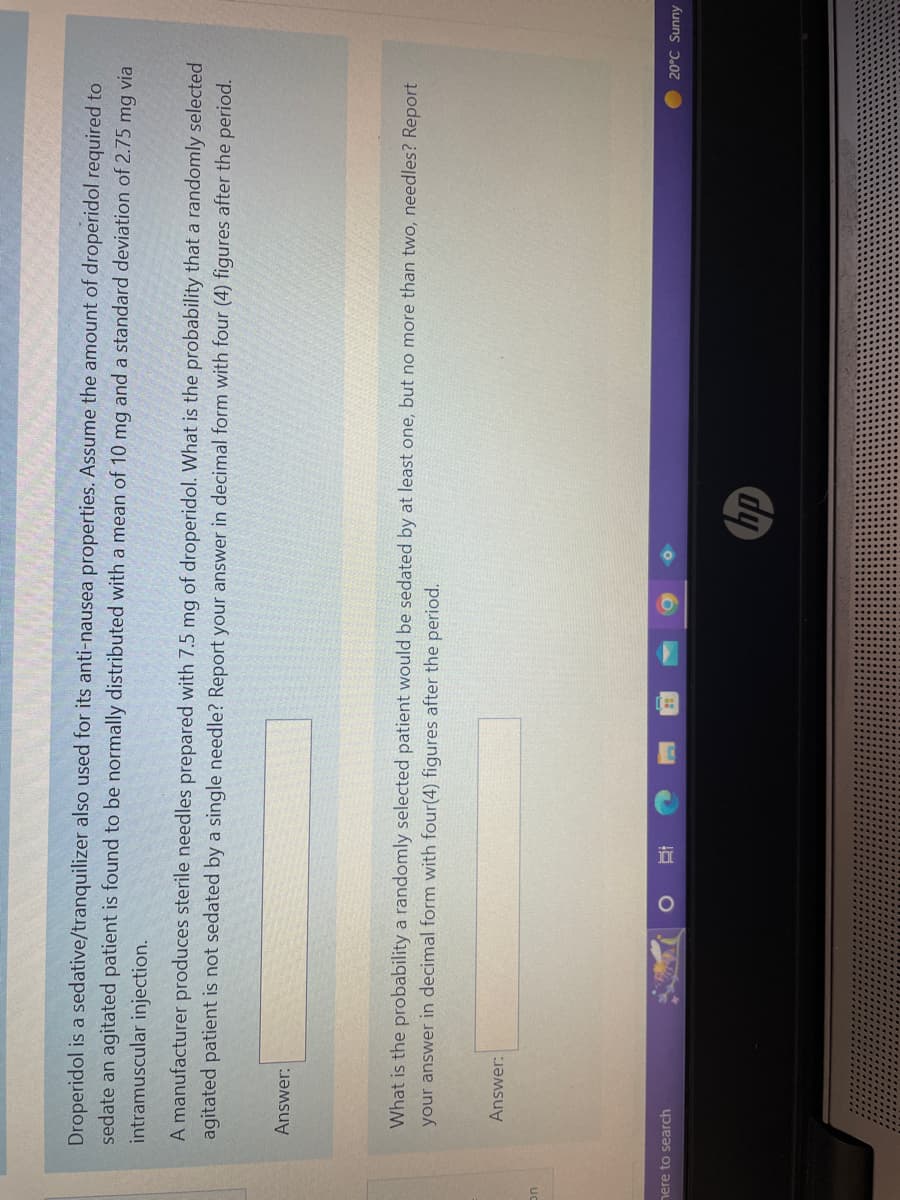 On
Droperidol is a sedative/tranquilizer also used for its anti-nausea properties. Assume the amount of droperidol required to
sedate an agitated patient is found to be normally distributed with a mean of 10 mg and a standard deviation of 2.75 mg via
intramuscular injection.
A manufacturer produces sterile needles prepared with 7.5 mg of droperidol. What is the probability that a randomly selected
agitated patient is not sedated by a single needle? Report your answer in decimal form with four (4) figures after the period.
Answer:
What is the probability a randomly selected patient would be sedated by at least one, but no more than two, needles? Report
your answer in decimal form with four(4) figures after the period.
Answer:
here to search
O O
hp
20°C Sunny