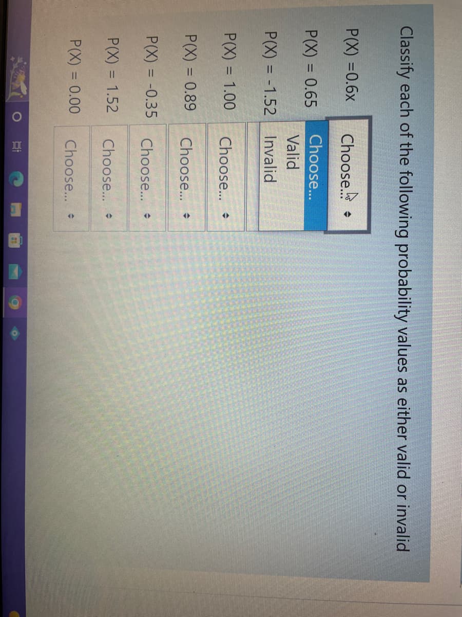 Classify each of the following probability values as either valid or invalid
P(X) =0.6x
P(X) = 0.65
P(X) = -1.52
P(X)
P(X) = 0.89
P(X) = -0.35
= 1.00
P(X) = 1.52
P(X) = 0.00
Choose
Choose...
Valid
Invalid
Choose...
Choose...
Choose...
Choose...
Choose...
