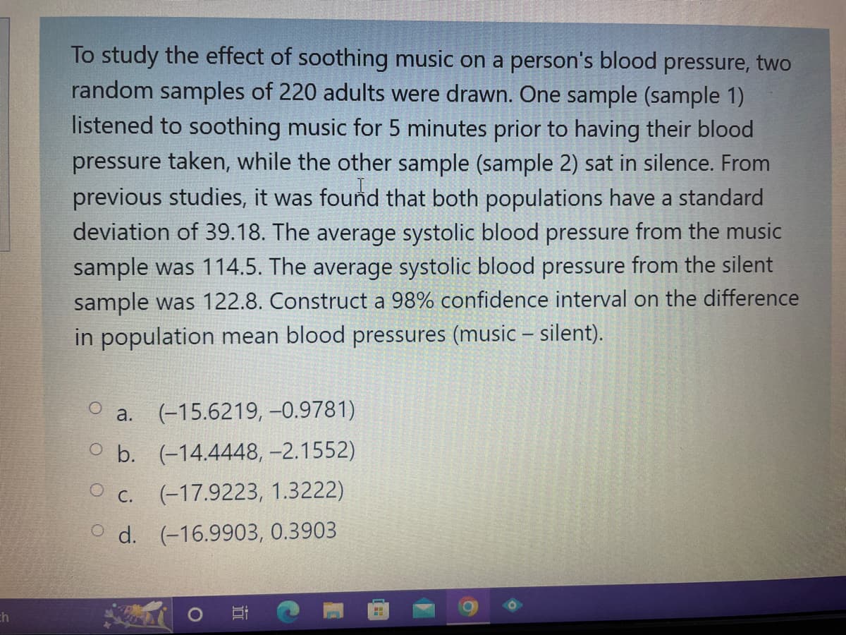 ch
To study the effect of soothing music on a person's blood pressure, two
random samples of 220 adults were drawn. One sample (sample 1)
listened to soothing music for 5 minutes prior to having their blood
pressure taken, while the other sample (sample 2) sat in silence. From
previous studies, it was found that both populations have a standard
deviation of 39.18. The average systolic blood pressure from the music
sample was 114.5. The average systolic blood pressure from the silent
sample was 122.8. Construct a 98% confidence interval on the difference
in population mean blood pressures (music - silent).
a. (-15.6219, -0.9781)
b. (-14.4448,-2.1552)
(-17.9223, 1.3222)
O C.
Od. (-16.9903, 0.3903
O
H
O