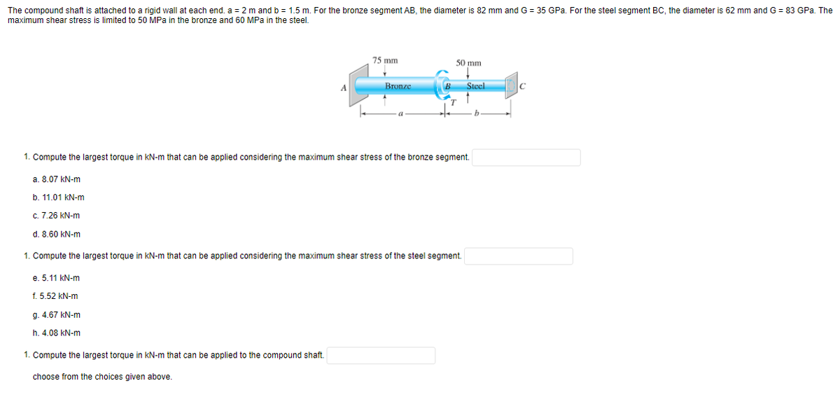 The compound shaft is attached to a rigid wall at each end. a = 2 m and b = 1.5 m. For the bronze segment AB, the diameter is 82 mm and G = 35 GPa. For the steel segment BC, the diameter is 62 mm and G = 83 GPa. The
maximum shear stress is limited to 50 MPa in the bronze and 60 MPa in the steel.
75 mm
50 mm
Steel
A
Bronze
B
C
b.
1. Compute the largest torque
kN-m that can be applied considering the maximum shear stress of the bronze segment.
a. 8.07 kN-m
b. 11.01 kN-m
c. 7.26 kN-m
d. 8.60 kN-m
1. Compute the largest torque in kN-m that can be applied considering the maximum shear stress of the steel segment.
e. 5.11 kN-m
f. 5.52 kN-m
g. 4.67 kN-m
h. 4.08 kN-m
1. Compute the largest torque in kN-m that can be applied to the compound shaft.
choose from the choices given above.
