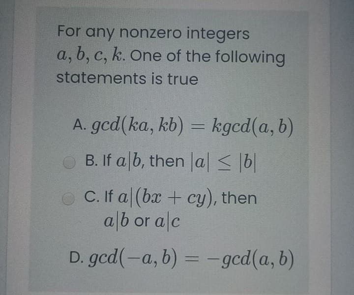 For any nonzero integers
a, b, c, k. One of the following
statements is true
A. gcd(ka, kb) = kgcd(a, b)
O B. If a b, then la < 6|
O C. If a (ba + cy), then
alb or alc
D. gcd(-a, b) = -gcd(a, b)
