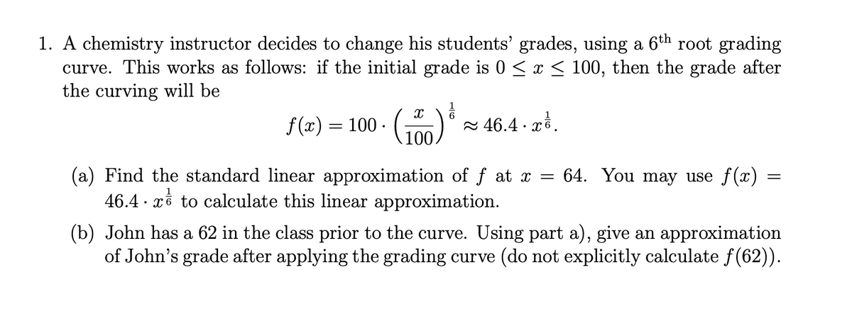 1. A chemistry instructor decides to change his students' grades, using a 6th root grading
curve. This works as follows: if the initial grade is 0 < x < 100, then the grade after
the curving will be
6
f (x) = 100 ·
100
2 46.4 · xồ.
(a) Find the standard linear approximation of f at x = 64. You may use f(x)
46.4 · xề to calculate this linear approximation.
(b) John has a 62 in the class prior to the curve. Using part a), give an approximation
of John's grade after applying the grading curve (do not explicitly calculate f(62)).
