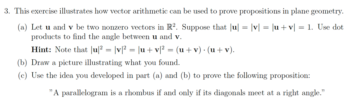 3. This exercise illustrates how vector arithmetic can be used to prove propositions in plane geometry.
|v| = |u+v]
1. Use dot
(a) Let u and v be two nonzero vectors in R². Suppose that u
products to find the angle between u and v.
Hint: Note that |u|? = |v[² = |u + v[? = (u + v) · (u + v).
(b) Draw a picture illustrating what you found.
(c) Use the idea you developed in part (a) and (b) to prove the following proposition:
"A parallelogram is a rhombus if and only if its diagonals meet at a right angle."
