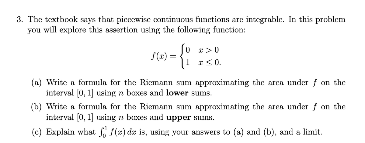 3. The textbook says that piecewise continuous functions are integrable. In this problem
you will explore this assertion using the following function:
so
(1 r<0.
{:
x > 0
f(x) =
x <
(a) Write a formula for the Riemann sum approximating the area under f on the
interval [0, 1] using n boxes and lower sums.
(b) Write a formula for the Riemann sum approximating the area under f on the
interval [0, 1] using n boxes and upper sums.
(c) Explain what f(x) dx is, using your answers to (a) and (b), and a limit.
