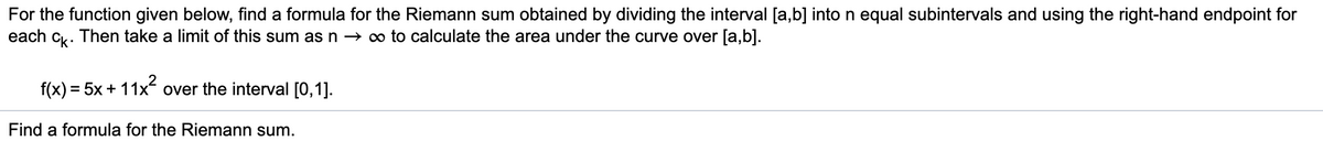 For the function given below, find a formula for the Riemann sum obtained by dividing the interval [a,b] into n equal subintervals and using the right-hand endpoint for
each c. Then take a limit of this sum as n → o to calculate the area under the curve over [a,b].
k·
f(x) = 5x + 11x over the interval [0,1].
Find a formula for the Riemann sum.
