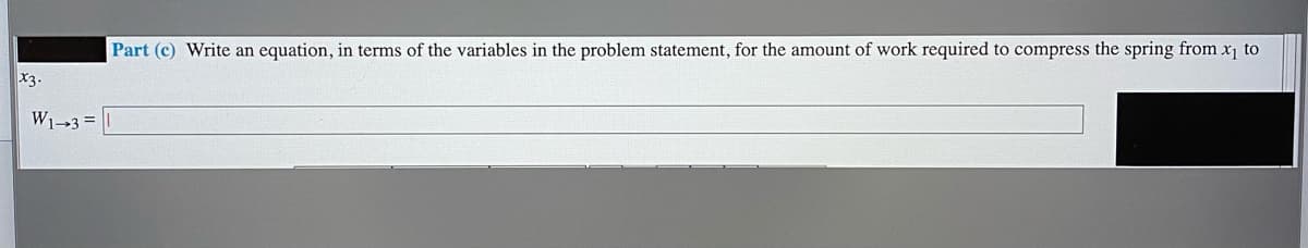 Part (c) Write an equation, in terms of the variables in the problem statement, for the amount of work required to compress the spring from x1 to
X3.
W13 =
