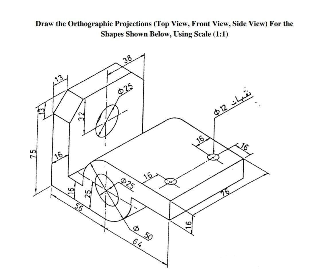 Draw the Orthographic Projections (Top View, Front View, Side View) For the
Shapes Shown Below, Using Scale (1:1)
38
13
025
$ 12 Li
16
16
16
P25
56
76
Ф 50
64
75
32
25
/16
16
