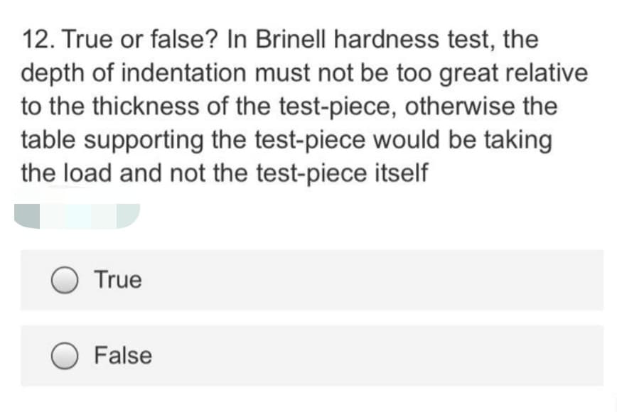 12. True or false? In Brinell hardness test, the
depth of indentation must not be too great relative
to the thickness of the test-piece, otherwise the
table supporting the test-piece would be taking
the load and not the test-piece itself
True
False
