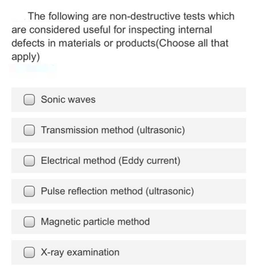 The following are non-destructive tests which
are considered useful for inspecting internal
defects in materials or products(Choose all that
apply)
Sonic waves
Transmission method (ultrasonic)
Electrical method (Eddy current)
Pulse reflection method (ultrasonic)
Magnetic particle method
X-ray examination
