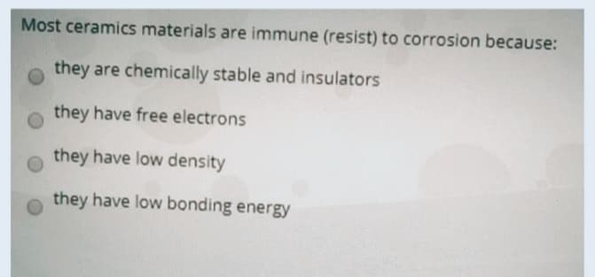 Most ceramics materials are immune (resist) to corrosion because:
they are chemically stable and insulators
they have free electrons
they have low density
they have low bonding energy
