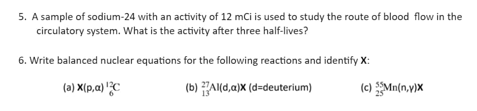 5. A sample of sodium-24 with an activity of 12 mCi is used to study the route of blood flow in the
circulatory system. What is the activity after three half-lives?
6. Write balanced nuclear equations for the following reactions and identify X:
(a) X(p,a) ¹2C
(b) Al(d,a)x (d-deuterium)
(c) 55Mn(n,y)X