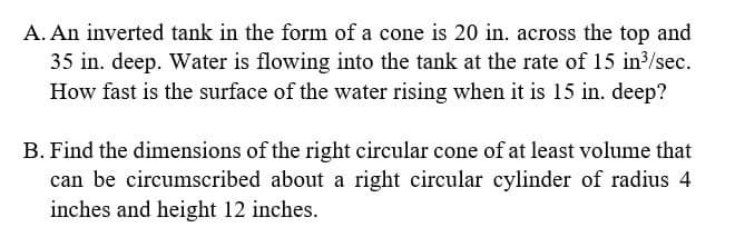 A. An inverted tank in the form of a cone is 20 in. across the top and
35 in. deep. Water is flowing into the tank at the rate of 15 in³/sec.
How fast is the surface of the water rising when it is 15 in. deep?
B. Find the dimensions of the right circular cone of at least volume that
can be circumscribed about a right circular cylinder of radius 4
inches and height 12 inches.