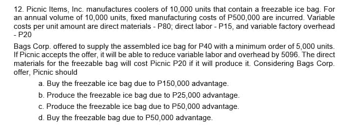 12. Picnic Items, Inc. manufactures coolers of 10,000 units that contain a freezable ice bag. For
an annual volume of 10,000 units, fixed manufacturing costs of P500,000 are incurred. Variable
costs per unit amount are direct materials - P80; direct labor - P15, and variable factory overhead
- P20
Bags Corp. offered to supply the assembled ice bag for P40 with a minimum order of 5,000 units.
If Picnic accepts the offer, it will be able to reduce variable labor and overhead by 5096. The direct
materials for the freezable bag will cost Picnic P20 if it will produce it. Considering Bags Corp.
offer, Picnic should
a. Buy the freezable ice bag due to P150,000 advantage.
b. Produce the freezable ice bag due to P25,000 advantage.
c. Produce the freezable ice bag due to P50,000 advantage.
d. Buy the freezable bag due to P50,000 advantage.