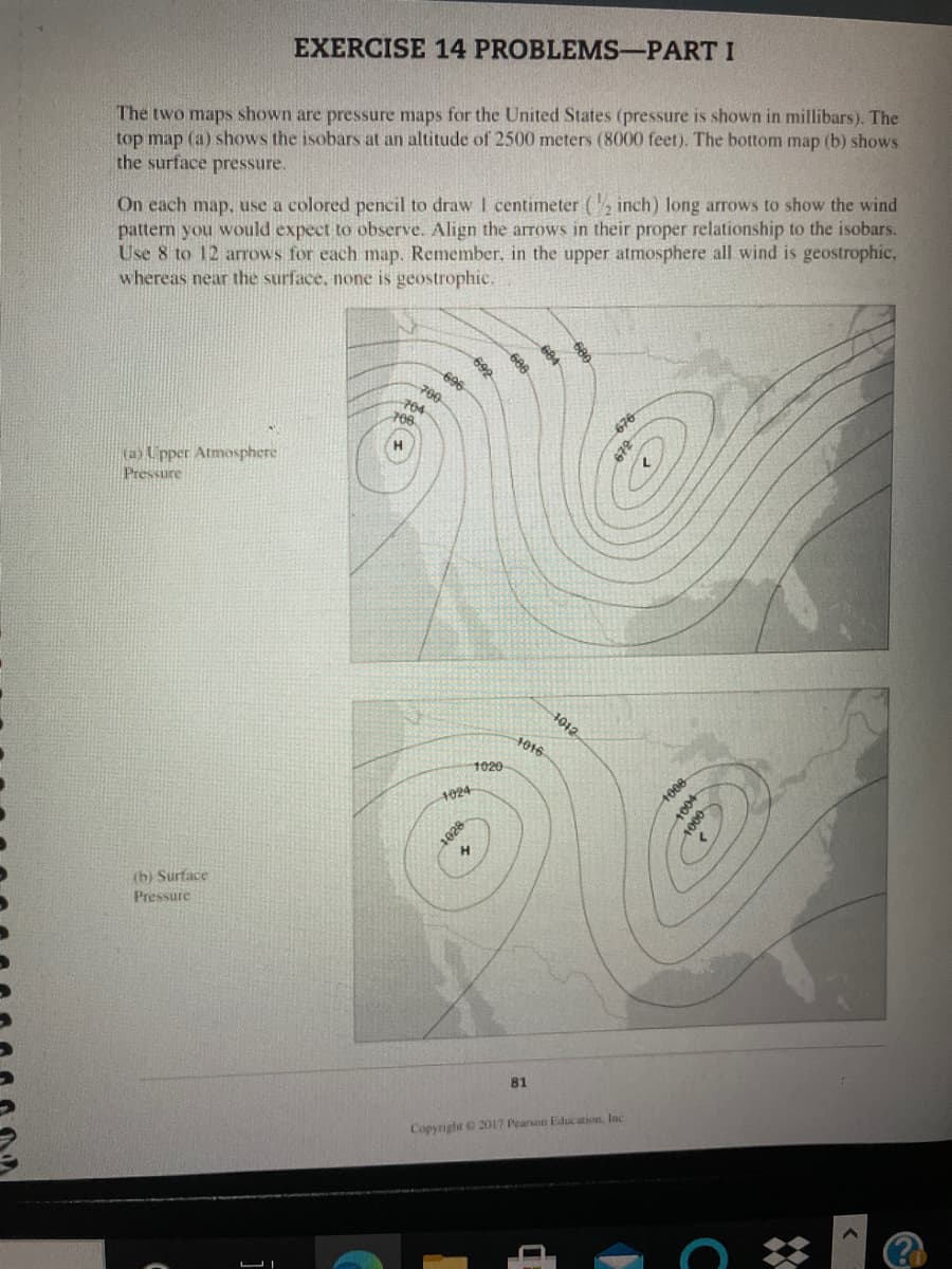 The two maps shown are pressure maps for the United States (pressure is shown in millibars). The
top map (a) shows the isobars at an altitude of 2500 meters (8000 feet). The bottom map (b) shows
the surface pressure.
EXERCISE 14 PROBLEMS-PART I
On each map. use a colored pencil to draw I centimeter (, inch) long arrows to show the wind
pattern you would expect to observe. Align the arrows in their proper relationship to the isobars.
Use 8 to 12 arrows for each map. Remember., in the upper atmosphere all wind is geostrophic,
whereas near the surface, none is geostrophic.
692
696
700
704
708
(a) Upper Atmosphere
Pressure
1012
1016
1020
1024
(b) Surface
Pressure
81
Copynght O 2017 Pearson Education. Inc
672
1028
1006
1004
1000
