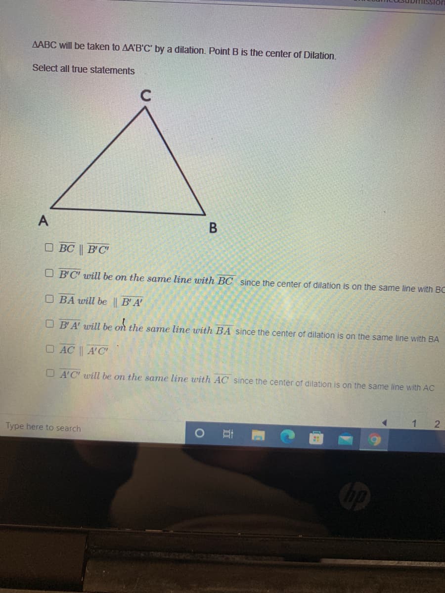 AABC will be taken to AA'B'C' by a dilation. Point B is the center of Dilation.
Select all true statements
A
O BC || B'C'
O B'C' will be on the same line uwith BC since the center of dilation is on the same line with BC
O BA will be || B'A'
O B'A' will be on the same line with BA since the center of dilation is on the same line with BA
O AC | A'C"
O A'C' will be on the same line with AC since the center of dilation is on the same line with AC
2
Type here to search
