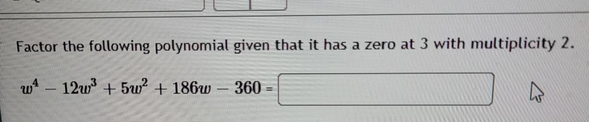 Factor the following polynomial given that it has a zero at 3 with multiplicity 2.
w 12w +5w + 186w - 360 =
