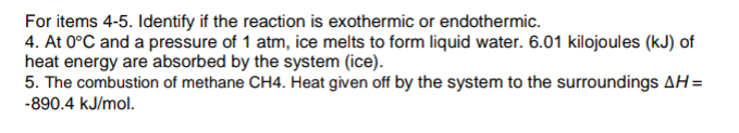 For items 4-5. Identify if the reaction is exothermic or endothermic.
4. At 0°C and a pressure of 1 atm, ice melts to form liquid water. 6.01 kilojoules (kJ) of
heat energy are absorbed by the system (ice).
5. The combustion of methane CH4. Heat given off by the system to the surroundings AH=
-890.4 kJ/mol.
