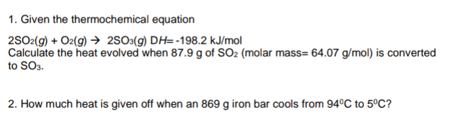 1. Given the thermochemical equation
2SO2(9) + O2(g) → 2S0«(g) DH= -198.2 kJ/mol
Calculate the heat evolved when 87.9 g of SO2 (molar mass= 64.07 g/mol) is converted
to SO3.
2. How much heat is given off when an 869 g iron bar cools from 94°C to 5ºC?
