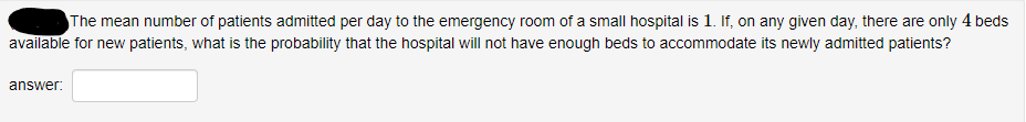 The mean number of patients admitted per day to the emergency room of a small hospital is 1. If, on any given day, there are only 4 beds
available for new patients, what is the probability that the hospital will not have enough beds to accommodate its newly admitted patients?
answer:
