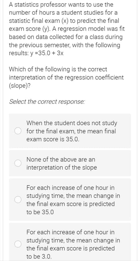 A statistics professor wants to use the
number of hours a student studies for a
statistic final exam (x) to predict the final
exam score (y). A regression model was fit
based on data collected for a class during
the previous semester, with the following
results: y =35.0 + 3x
Which of the following is the correct
interpretation of the regression coefficient
(slope)?
Select the correct response:
When the student does not study
for the final exam, the mean final
exam score is 35.0.
None of the above are an
interpretation of the slope
For each increase of one hour in
studying time, the mean change in
the final exam score is predicted
to be 35.0
For each increase of one hour in
studying time, the mean change in
the final exam score is predicted
to be 3.0.
