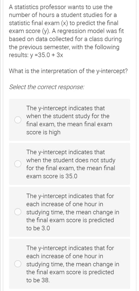 A statistics professor wants to use the
number of hours a student studies for a
statistic final exam (x) to predict the final
exam score (y). A regression model was fit
based on data collected for a class during
the previous semester, with the following
results: y =35.0 + 3x
What is the interpretation of the y-intercept?
Select the correct response:
The y-intercept indicates that
when the student study for the
final exam, the mean final exam
score is high
The y-intercept indicates that
when the student does not study
for the final exam, the mean final
exam score is 35.0
The y-intercept indicates that for
each increase of one hour in
studying time, the mean change in
the final exam score is predicted
to be 3.0
The y-intercept indicates that for
each increase of one hour in
studying time, the mean change in
the final exam score is predicted
to be 38.
