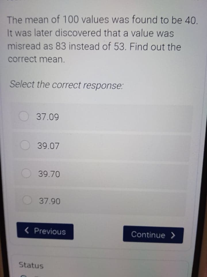 The mean of 100 values was found to be 40.
It was later discovered that a value was
misread as 83 instead of 53. Find out the
correct mean.
Select the correct response:
37.09
O39.07
39.70
37.90
( Previous
Continue >
Status
