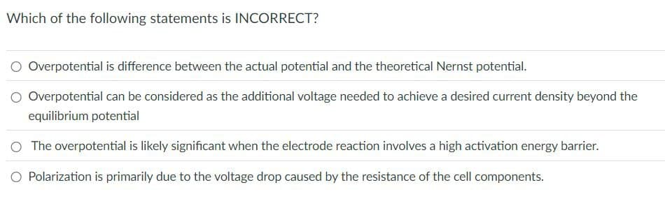 Which of the following statements is INCORRECT?
Overpotential is difference between the actual potential and the theoretical Nernst potential.
O Overpotential can be considered as the additional voltage needed to achieve a desired current density beyond the
equilibrium potential
○ The overpotential is likely significant when the electrode reaction involves a high activation energy barrier.
○ Polarization is primarily due to the voltage drop caused by the resistance of the cell components.