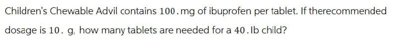 Children's Chewable Advil contains 100. mg of ibuprofen per tablet. If therecommended
dosage is 10. g, how many tablets are needed for a 40. Ib child?