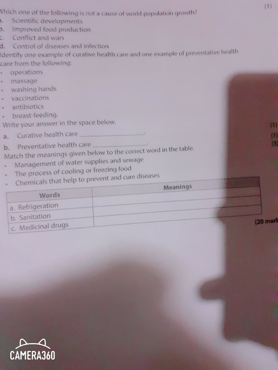 Vhich one of the following is not a cause of world population growth?
(1)
a.
Scientific developments
o. Improved food production
Conflict and wars
d. Control of diseases and infection
dentify one example of curative health care and one example of preventative health
care from the following:
operations
massage
washing hands
vaccinations
antibiotics
breast-feeding.
Write your answer in the space below.
a.
Curative health care
(1)
(1)
(3)
b.
Preventative health care
Match the meanings given below to the correct word in the table.
Management of water supplies and sewage
The process of cooling or freezing food
Chemicals that help to prevent and cure diseases
Meanings
Words
a. Refrigeration
b. Sanitation
c. Medicinal drugs
(20 mar
CAMERA360
