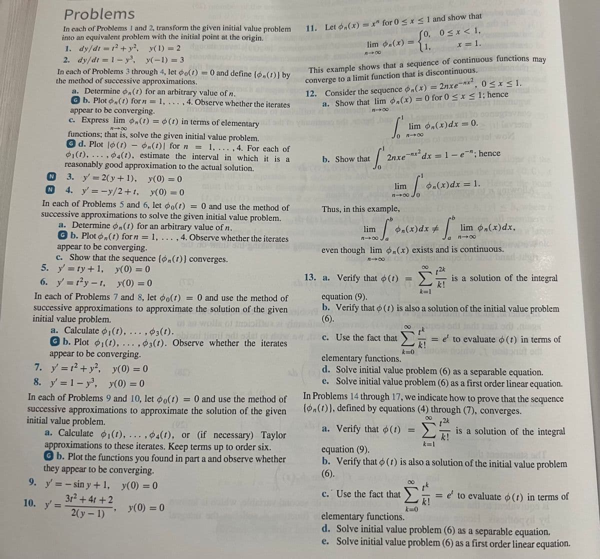 a. Determine on (t) for an arbitrary value of n.
G b. Plot n(t) for n = 1, ..., 4. Observe whether the iterates
appear to be converging.
nn
c. Express lim n(t) = o(t) in terms of elementary
818
functions; that is, solve the given initial value problem.
Gd. Plot (t) = n(t)| for n = 1, ..., 4. For each of
01(t),...,04(t), estimate the interval in which it is a
reasonably good approximation to the actual solution.
3. y' = 2(y+1), y(0) = 0
4. y'=-y/2+t, y(0) = 0
In each of Problems 5 and 6, let po(t) = 0 and use the method of
successive approximations to solve the given initial value problem.
a. Determine on(t) for an arbitrary value of n.
G b. Plot on(t) for n = 1, ..., 4. Observe whether the iterates
appear to be converging.
or no
c. Show that the sequence {on(t)} converges.
y'=ty + 1,
y(0) = 0
y(0) = 0
(TS)
In each of Problems 7 and 8, let po(t) = 0 and use the method of
successive approximations to approximate the solution of the given
initial value problem.
of au-wolls of
N
Problems
In each of Problems 1 and 2, transform the given initial value problem
into an equivalent problem with the initial point at the origin.
1. dy/dt = 1² + y²,
y(1) = 2
2. dy/dt = 1- y³,
y(-1) = 3
In each of Problems 3 through 4, let po(t) = 0 and define {on(t)} by
the method of successive approximations.
N
5.
6. y'=t²y-t,
a. Calculate 1(t), ..., 3(t).
mil odi
G b. Plot 1(1), ..., 3(t). Observe whether the iterates
appear to be converging.
y' = 1² + y²,
y(0) = 0
y(0) = 0
In each of Problems 9 and 10, let po(t) = 0 and use the method of
successive approximations to approximate the solution of the given
initial value problem.
7.
8. y' = 1- y³,
a. Calculate 1(t), ..., 4(t), or (if necessary) Taylor
approximations to these iterates. Keep terms up to order six.
Gb. Plot the functions you found in part a and observe whether
they appear to be converging.
9. y'= -sin y + 1,
y(0) = 0
31² +41 +2
2(y - 1)
10. y' =
y(0) = 0
11. Let on(x) = x" for 0 ≤ x ≤ 1 and show that
So,
0, 0≤x < 1,
1,
x = 1.
lim bn(x) =
81x
This example shows that a sequence of continuous functions may
converge to a limit function that is discontinuous.
2nxe-nx², 0≤x≤ 1.
12. Consider the sequence on(x) = 2nxe-nx²
a. Show that lim n(x) = 0 for 0 ≤ x ≤ 1; hence
alb sillar of bemolo them
81x
b. Show that
bus lansuper sito son
lim on(x) dx = 0.
S
3
81x
hoitamps of mantel wol
2nxe-nx² dx = 1 - e¯n; hence
[2
Thus, in this example,
rb
lim
818
lim
100 6,
Ja
S
13. a. Verify that (t)
=
k=0
on(x) dx = 1. Hence the
4919
even though lim n(x) exists and is continuous.
818
=
dx #
+ Tº
Σ
k=1
k=0
t2k
-
k!
k!
piwo
lim n(x) dx,
a 818
equation (9).
b. Verify that (t) is also a solution of the initial value problem
(6).
c. Use the fact that
is a solution of the integral
elementary functions.
d. Solve initial value problem (6) as a separable equation.
e. Solve initial value problem (6) as a first order linear equation.
In Problems 14 through 17, we indicate how to prove that the sequence
{on(t)), defined by equations (4) through (7), converges.
a. Verify that o(t)
t2k
= e' to evaluate (t) in terms of
Σ is a solution of the integral
k!
k=1
equation (9).
b. Verify that (t) is also a solution of the initial value problem
(6).
c. Use the fact that
= e' to evaluate (t) in terms of
elementary functions.
d. Solve initial value problem (6) as a separable equation.
e. Solve initial value problem (6) as a first order linear equation.