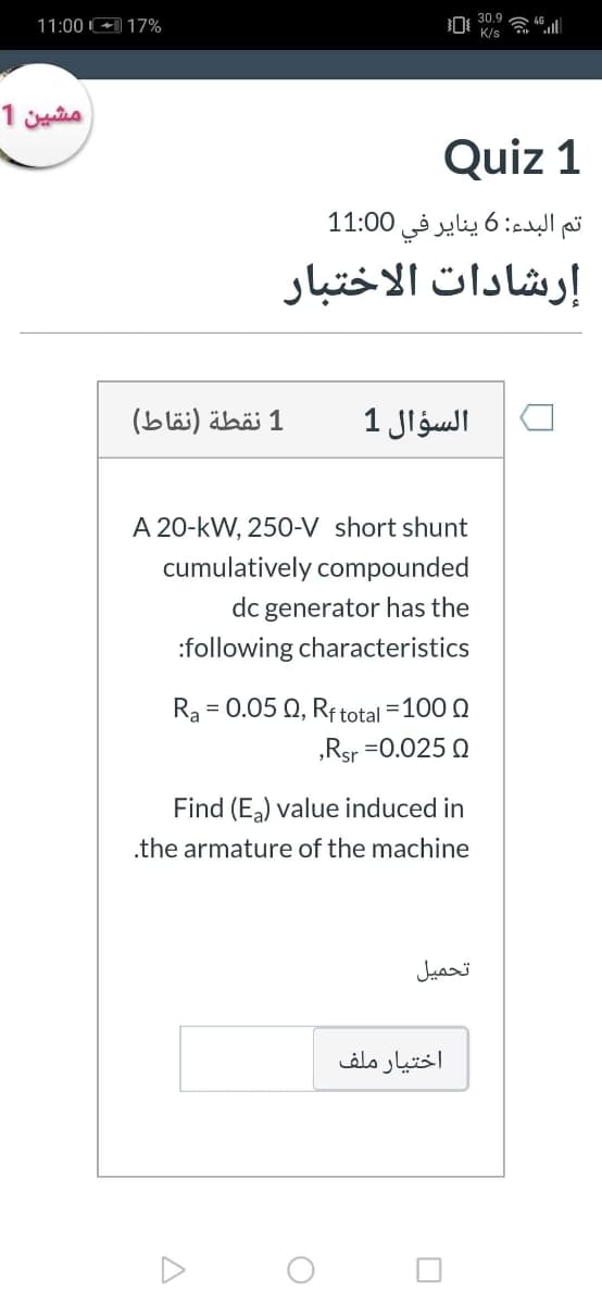 30.9
11:00 +) 17%
K/s
مشین 1
Quiz 1
البدء: 6 يناير في 0 1:0 1
إرشادات الاختبار
1 نقطة )نقاط(
السؤال 1
A 20-kW, 250-V short shunt
cumulatively compounded
dc generator has the
:following characteristics
Ra
= 0.05 Q, Rftotal =100 0
„Rsr =0.025 Q
Find (E) value induced in
.the armature of the machine
تحميل
اختیار ملف
