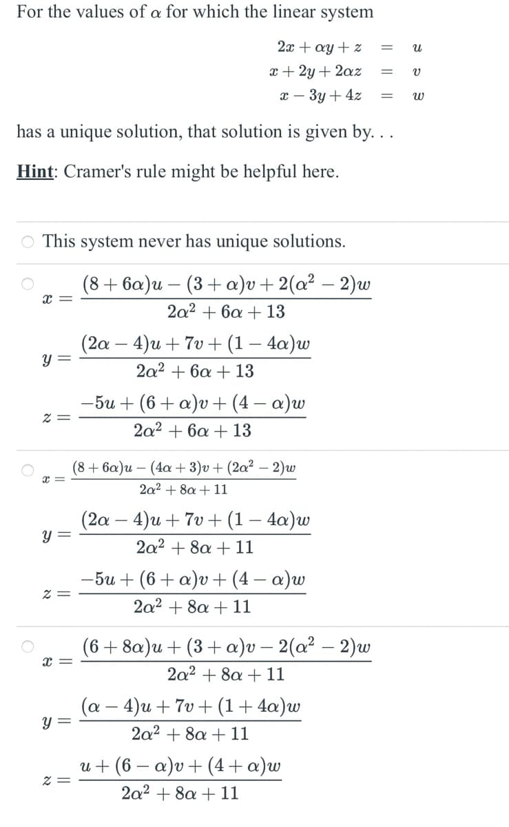 For the values of a for which the linear system
2x + ay + z
=
น
x+2y+2az
v
x-3y+4z
= พ
has a unique solution, that solution is given by...
Hint: Cramer's rule might be helpful here.
○ This system never has unique solutions.
x =
y =
x =
y =
x =
8
y =
x =
(8+ 6a)u (3+ a)v + 2(a² - 2)w
-
2a26a13
(2a-4)u+7v+ (1 - 4a)w
2a26a13
-5u+ (6+ a)v+ (4 − a)w
2a26a13
(8+ 6a)u (4a+3)v+ (2a2 - 2)w
2a28a11
(2a-4)u+7v + (1 - 4a)w
2a28a11
−5u+ (6+ a)v+ (4 − a)w
2a28a11
(6+8a)u+ (3+ a)v - 2(a² - 2)w
2a28a11
(a - 4)u+7v+ (1 + 4a)w
2a28a11
u+ (6 − a)v + (4+ a)w
2a28a11