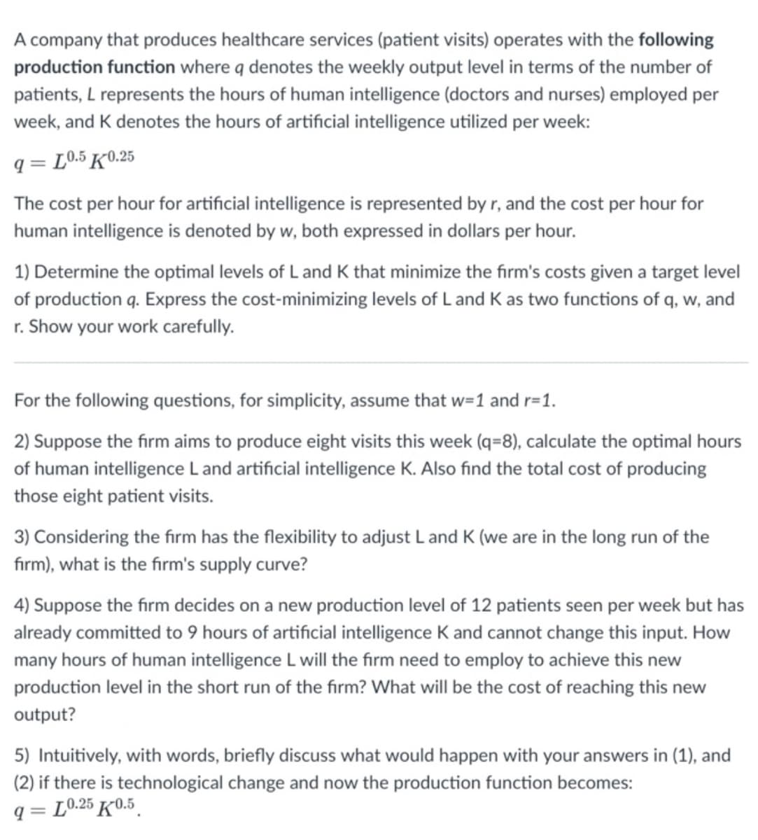 A company that produces healthcare services (patient visits) operates with the following
production function where q denotes the weekly output level in terms of the number of
patients, L represents the hours of human intelligence (doctors and nurses) employed per
week, and K denotes the hours of artificial intelligence utilized per week:
q=L0.5 K0.25
The cost per hour for artificial intelligence is represented by r, and the cost per hour for
human intelligence is denoted by w, both expressed in dollars per hour.
1) Determine the optimal levels of L and K that minimize the firm's costs given a target level
of production q. Express the cost-minimizing levels of Land K as two functions of q, w, and
r. Show your work carefully.
For the following questions, for simplicity, assume that w=1 and r=1.
2) Suppose the firm aims to produce eight visits this week (q=8), calculate the optimal hours
of human intelligence Land artificial intelligence K. Also find the total cost of producing
those eight patient visits.
3) Considering the firm has the flexibility to adjust L and K (we are in the long run of the
firm), what is the firm's supply curve?
4) Suppose the firm decides on a new production level of 12 patients seen per week but has
already committed to 9 hours of artificial intelligence K and cannot change this input. How
many hours of human intelligence L will the firm need to employ to achieve this new
production level in the short run of the firm? What will be the cost of reaching this new
output?
5) Intuitively, with words, briefly discuss what would happen with your answers in (1), and
(2) if there is technological change and now the production function becomes:
q=L0.25 K0.5