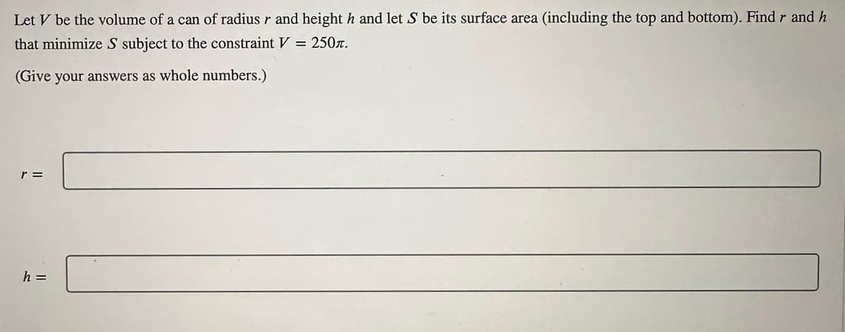 Let V be the volume of a can of radius r and height h and let S be its surface area (including the top and bottom). Find r and h
that minimize S subject to the constraint V = 250.
(Give your answers as whole numbers.)
r =
h =