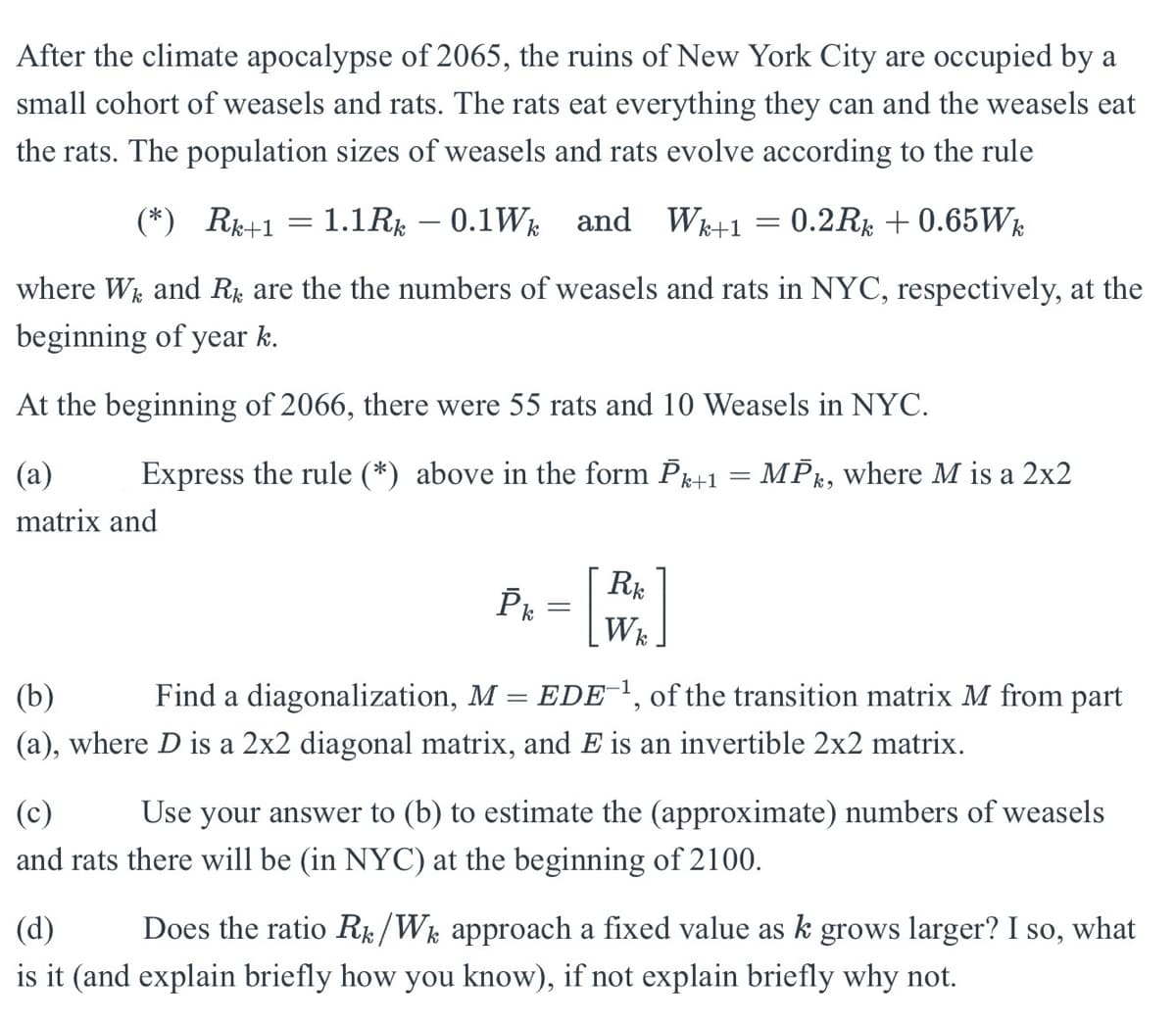 After the climate apocalypse of 2065, the ruins of New York City are occupied by a
small cohort of weasels and rats. The rats eat everything they can and the weasels eat
the rats. The population sizes of weasels and rats evolve according to the rule
(*) Rk+1
=
1.1Rk 0.1Wk and Wk+1 = 0.2Rk + 0.65Wk
-
where Wk and Rk are the the numbers of weasels and rats in NYC, respectively, at the
beginning of year k.
At the beginning of 2066, there were 55 rats and 10 Weasels in NYC.
(a)
Express the rule (*) above in the form Pk+1 = MPk, where M is a 2x2
matrix and
(b)
Pk = [
Rk
Wk
Find a diagonalization, M = EDE¹, of the transition matrix M from part
(a), where D is a 2x2 diagonal matrix, and E is an invertible 2x2 matrix.
(c)
Use your answer to (b) to estimate the (approximate) numbers of weasels
and rats there will be (in NYC) at the beginning of 2100.
(d)
Does the ratio R/Wk approach a fixed value as k grows larger? I so, what
is it (and explain briefly how you know), if not explain briefly why not.