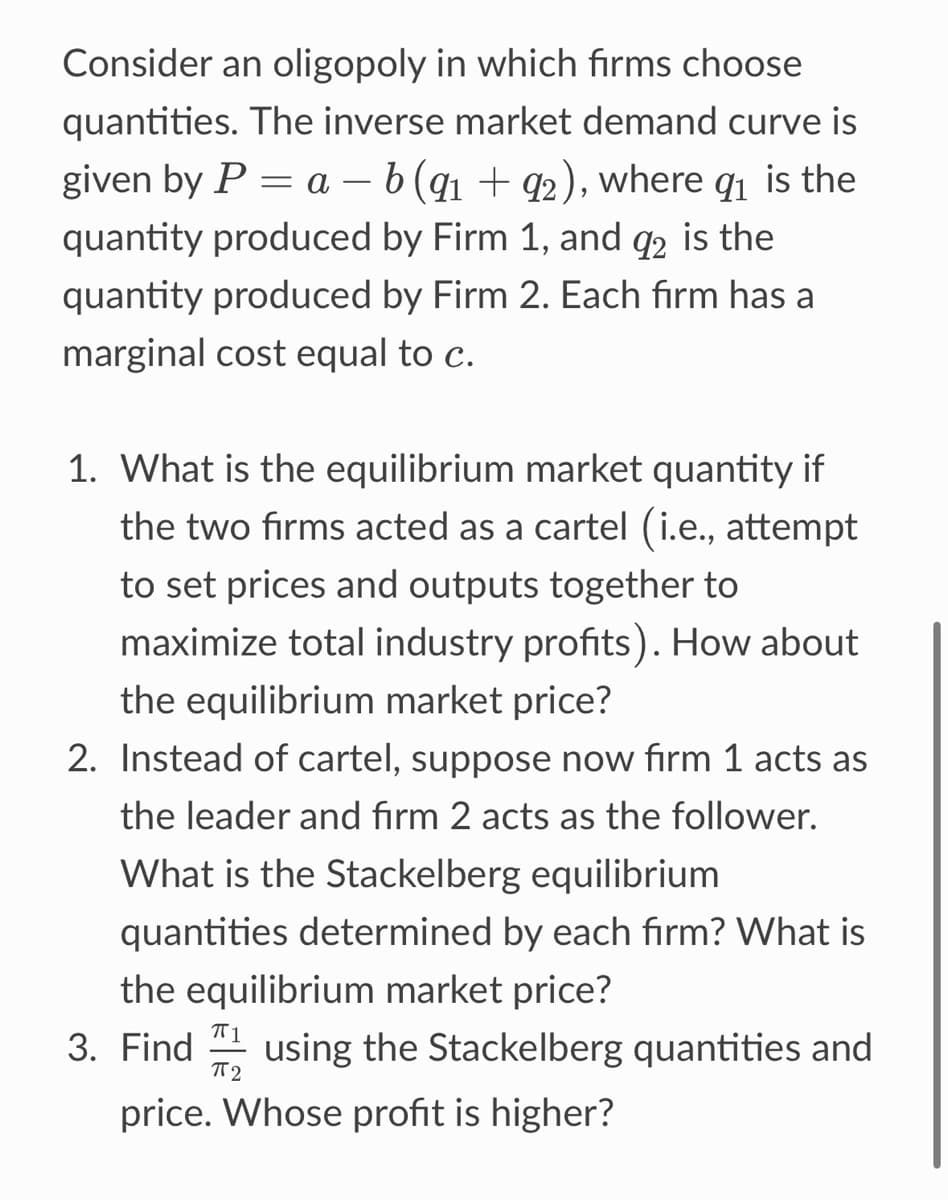 Consider an oligopoly in which firms choose
quantities. The inverse market demand curve is
given by P = a - b (9₁ +92), where 9₁ is the
quantity produced by Firm 1, and 92 is the
quantity produced by Firm 2. Each firm has a
marginal cost equal to c.
1. What is the equilibrium market quantity if
the two firms acted as a cartel (i.e., attempt
to set prices and outputs together to
maximize total industry profits). How about
the equilibrium market price?
2. Instead of cartel, suppose now firm 1 acts as
the leader and firm 2 acts as the follower.
What is the Stackelberg equilibrium
quantities determined by each firm? What is
the equilibrium market price?
π2
3. Find using the Stackelberg quantities and
price. Whose profit is higher?