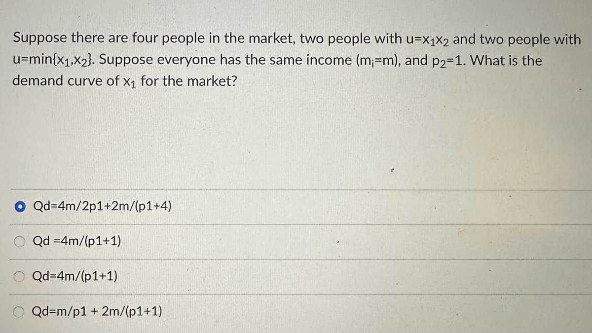 Suppose there are four people in the market, two people with u-x1x2 and two people with
u=min{x₁,x2}. Suppose everyone has the same income (m₁-m), and p2=1. What is the
demand curve of x₁ for the market?
Qd=4m/2p1+2m/(p1+4)
Qd =4m/(p1+1)
Qd=4m/(p1+1)
Qd=m/p1 + 2m/(p1+1)