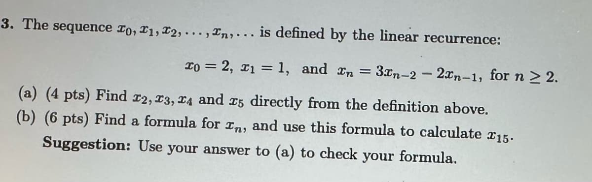 3. The sequence 20, 21, 22,...,n,... is defined by the linear recurrence:
x0 = 2, x1 = 1, and xn = 3xn-2- 2xn-1, for n > 2.
(a) (4 pts) Find 22, 23, 24 and 25 directly from the definition above.
(b) (6 pts) Find a formula for In, and use this formula to calculate 15.
Suggestion: Use your answer to (a) to check your formula.