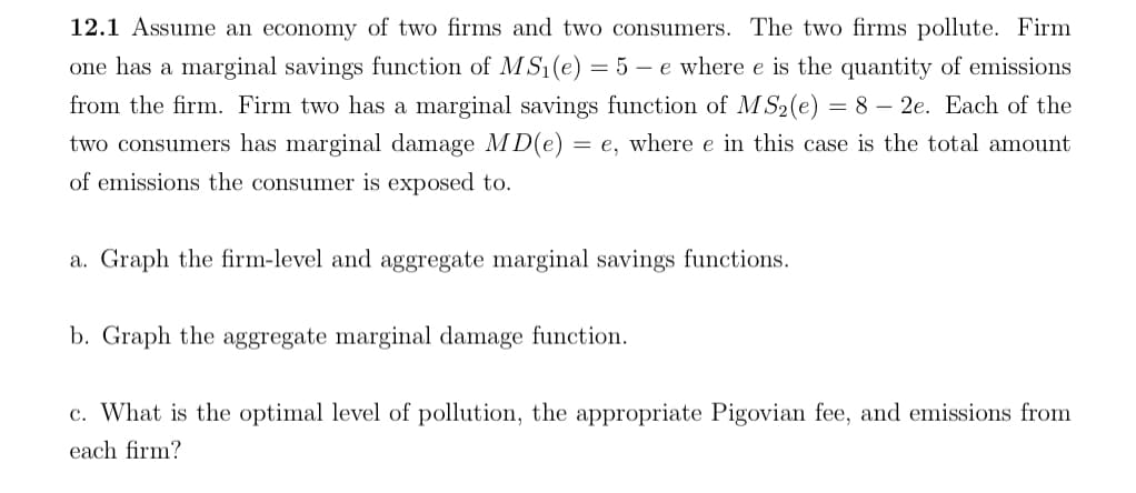 12.1 Assume an economy of two firms and two consumers. The two firms pollute. Firm
one has a marginal savings function of MS₁(e) = 5 - e where e is the quantity of emissions
from the firm. Firm two has a marginal savings function of MS2(e) = 8 - 2e. Each of the
two consumers has marginal damage MD(e):
=e, where e in this case is the total amount
of emissions the consumer is exposed to.
a. Graph the firm-level and aggregate marginal savings functions.
b. Graph the aggregate marginal damage function.
c. What is the optimal level of pollution, the appropriate Pigovian fee, and emissions from
each firm?