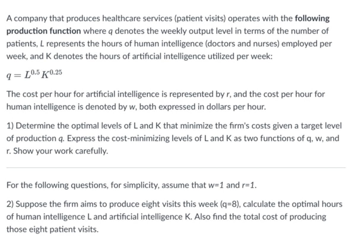 A company that produces healthcare services (patient visits) operates with the following
production function where q denotes the weekly output level in terms of the number of
patients, L represents the hours of human intelligence (doctors and nurses) employed per
week, and K denotes the hours of artificial intelligence utilized per week:
9 L0.5 K0.25
=
The cost per hour for artificial intelligence is represented by r, and the cost per hour for
human intelligence is denoted by w, both expressed in dollars per hour.
1) Determine the optimal levels of L and K that minimize the firm's costs given a target level
of production q. Express the cost-minimizing levels of L and K as two functions of q, w, and
r. Show your work carefully.
For the following questions, for simplicity, assume that w=1 and r=1.
2) Suppose the firm aims to produce eight visits this week (q=8), calculate the optimal hours
of human intelligence L and artificial intelligence K. Also find the total cost of producing
those eight patient visits.