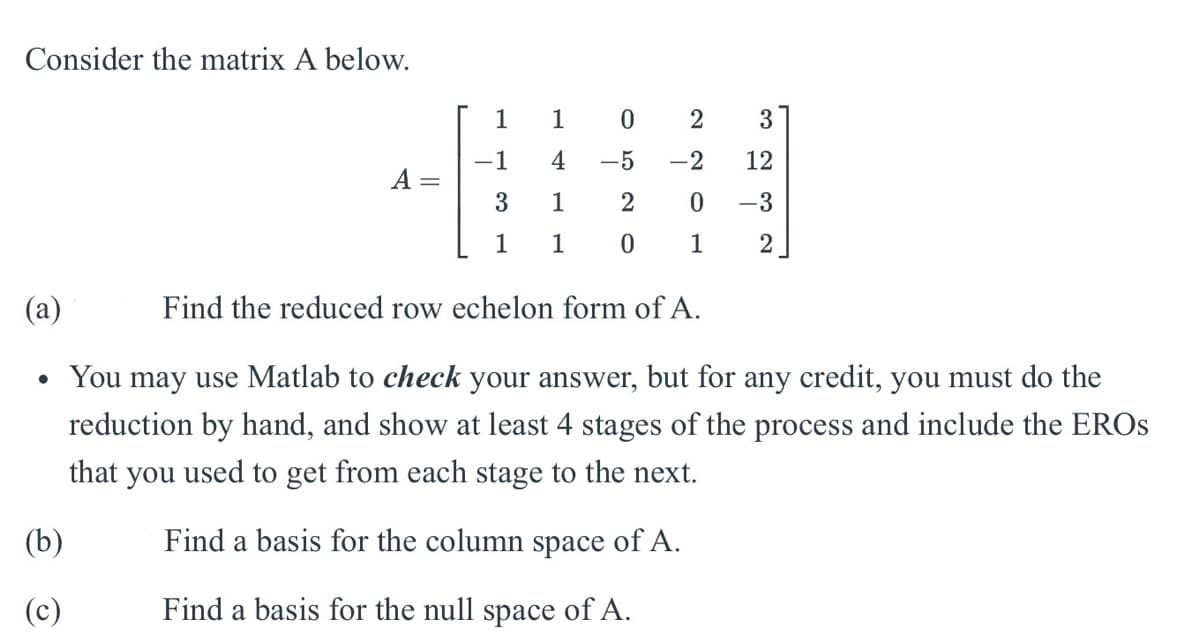 Consider the matrix A below.
1
1 0
2
3
-1
4
-5
-2
12
A
3
1
2
0
-3
1
101
2
(a)
Find the reduced row echelon form of A.
• You may use Matlab to check your answer, but for any credit, you must do the
reduction by hand, and show at least 4 stages of the process and include the EROS
that you used to get from each stage to the next.
(b)
Find a basis for the column space of A.
Find a basis for the null space of A.